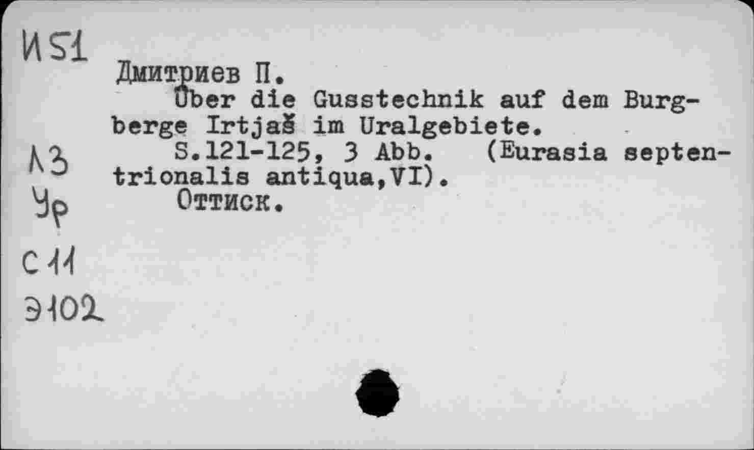 ﻿
И SI	Дмитриев П. Uber die Gusstechnik auf dem Burgberge IrtjaS im Uralgebiete.
къ c U	S.121-125, 3 Abb. (Eurasia septen-trionalis antique,VI). Оттиск.
9101